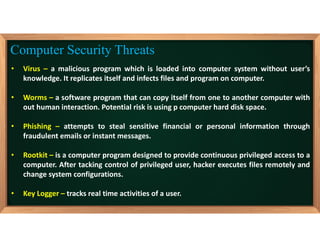 • Virus – a malicious program which is loaded into computer system without user’s
knowledge. It replicates itself and infects files and program on computer.
• Worms – a software program that can copy itself from one to another computer with
out human interaction. Potential risk is using p computer hard disk space.
• Phishing – attempts to steal sensitive financial or personal information through
fraudulent emails or instant messages.
• Rootkit – is a computer program designed to provide continuous privileged access to a
computer. After tacking control of privileged user, hacker executes files remotely and
change system configurations.
• Key Logger – tracks real time activities of a user.
Computer Security Threats
 