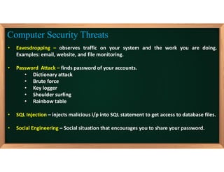 • Eavesdropping – observes traffic on your system and the work you are doing.
Examples: email, website, and file monitoring.
• Password Attack – finds password of your accounts.
• Dictionary attack
• Brute force
• Key logger
• Shoulder surfing
• Rainbow table
• SQL Injection – injects malicious i/p into SQL statement to get access to database files.
• Social Engineering – Social situation that encourages you to share your password.
Computer Security Threats
 