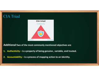 Additional two of the most commonly mentioned objectives are
1. Authenticity – is a property of being genuine , variable, and trusted.
2. Accountability – is a process of mapping action to an identity.
CIA Triad
 