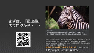まずは、「最速男」
のブログから・・・
“先日リリースされたStripe Payment Linksでちょろっと遊んで
みたので共有させていただきます（ネタ投稿ですいません）
Stripe Payment Linksのタイトルには所要時間５分とありまし
たが、体感で３分以下です。
なんなら３０秒で作成できました。すんごい。笑“
（JP_Stripes 名古屋：森田さん）
 