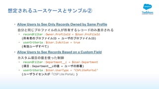 想定されるユースケースとサンプル②
• Allow Users to See Only Records Owned by Same Profile
自分と同じプロファイルの人が所有するレコードのみ表示される
• recordFilter：Owner.ProfileId = $User.ProfileId
(所有者のプロファイルID = ユーザのプロファイルID)
• userCriteria：$User.IsActive = true
(有効ユーザすべて)
• Allow Users to See Records Based on a Custom Field
カスタム項目の値を使った制御
• recordFilter：Department__c = $User.Department
(項目：Department__cの値 = ユーザの部署)
• userCriteria：$User.UserType = ‘CSPLitePortal’
(ユーザライセンスが「CSP Lite Portal」)
 
