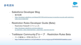参考資料
• Salesforce Developer Blog
• 紹介記事
• https://developer.salesforce.com/blogs/2021/05/control-access-to-sensitive-records-with-restriction-
rules-now-in-beta.html
• Restriction Rules Developer Guide (Beta)
• Restriction Rulesのリファレンス
• https://developer.salesforce.com/docs/atlas.en-
us.restriction_rules.meta/restriction_rules/meta_restrictionrule.htm
• Trailblazer Communityグループ：Restriction Rules Beta
• ベータ参加ユーザ向けのグループ
• https://trailhead.salesforce.com/ja/trailblazer-community/groups/0F94S000000Gwle#discussion
 
