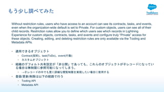 もう少し調べてみた
Without restriction rules, users who have access to an account can see its contracts, tasks, and events,
even when the organization-wide default is set to Private. For custom objects, users can see all of their
child records. Restriction rules allow you to define which users see which records in Lightning
Experience for custom objects, contracts, tasks, and events and configure truly “Private” access for
these objects. Creating, editing, and deleting restriction rules are only available via the Tooling and
Metadata APIs.
• 適用できるオブジェクト
• Contract(契約)、task(ToDo)、event(行動)
• カスタムオブジェクト
• 組織のデフォルト共有設定が「非公開」であっても、これらのオブジェクトが子レコードになってい
る場合は無制限に参照可能になってしまう。
• →子レコードの中でも更に詳細な閲覧制限を実現したい場合に使用する
• 登録/更新/削除は以下の経路で行う
• Tooling API
• Metadata API
 