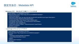 設定方法②：Metadata API
Metadata API：XML形式で定義ファイルを作成
<?xml version="1.0" encoding="UTF-8"?>
<RestrictionRule xmlns="http://soap.sforce.com/2006/04/metadata">
<active>true</active>
<description>Sales team can see only task records with specified record type</description>
<enforcementType>Restrict</enforcementType>
<masterLabel>Sales Team Record Type</masterLabel>
<recordFilter>recordTypeId = '011xxxxxxxxxxxx'</recordFilter>
<targetEntity>Task</targetEntity>
<userCriteria>$User.ProfileId = '00exxxxxxxxxxxx'</userCriteria>
<version>1</version>
</RestrictionRule>
→package.xmlとともにデプロイ
<?xml version="1.0" encoding="UTF-8"?>
<Package xmlns="http://soap.sforce.com/2006/04/metadata">
<types>
<members>restrictionRules</members>
<name>RestrictionRule</name>
</types>
<version>52.0</version>
</Package>
 