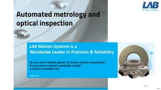 Slide 1
LAB Motion Systems is a
Worldwide Leader in Precision & Reliability
Summer 2021
Do you need a reliable partner for precise motion components?​
Do you want to achieve repeatable results?​
Is product reliability key?
V0.5
 