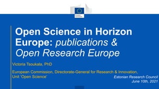 Open Science in Horizon
Europe: publications &
Open Research Europe
Victoria Tsoukala, PhD
European Commission, Directorate-General for Research & Innovation,
Unit ‘Open Science’ Estonian Research Council
June 10th, 2021
 