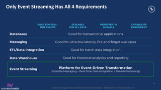 Event Streaming with Apache Kafka in the Insurance Industry – @KaiWaehner - www.kai-waehner.de
Only Event Streaming Has All 4 Requirements
Messaging
Databases
Event Streaming
Data Warehouse
BUILT FOR REAL-
TIME EVENTS
SCALABLE
FOR ALL DATA
PERSISTENT &
DURABLE
CAPABLE OF
ENRICHMENT
36
Good for transactional applications
Good for ultra low-latency, fire-and-forget use cases
Good for batch data integration
Good for historical analytics and reporting
Platform for Event-Driven Transformation
(Scalable Messaging + Real-Time Data Integration + Stream Processing)
ETL/Data Integration
 