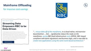 Event Streaming with Apache Kafka in the Insurance Industry – @KaiWaehner - www.kai-waehner.de
“… rescue data off of the mainframe, in a cloud native, microservice-
based fashion … [to] … significantly reduce the reads on the
mainframe, saving RBC fixed infrastructure costs (OPEX). RBC stayed
compliant with bank regulations and business logic, and is now able to
create new applications using the same event-based architecture.”
Mainframe Offloading
for massive cost-savings
https://www.confluent.io/customers/rbc/
 