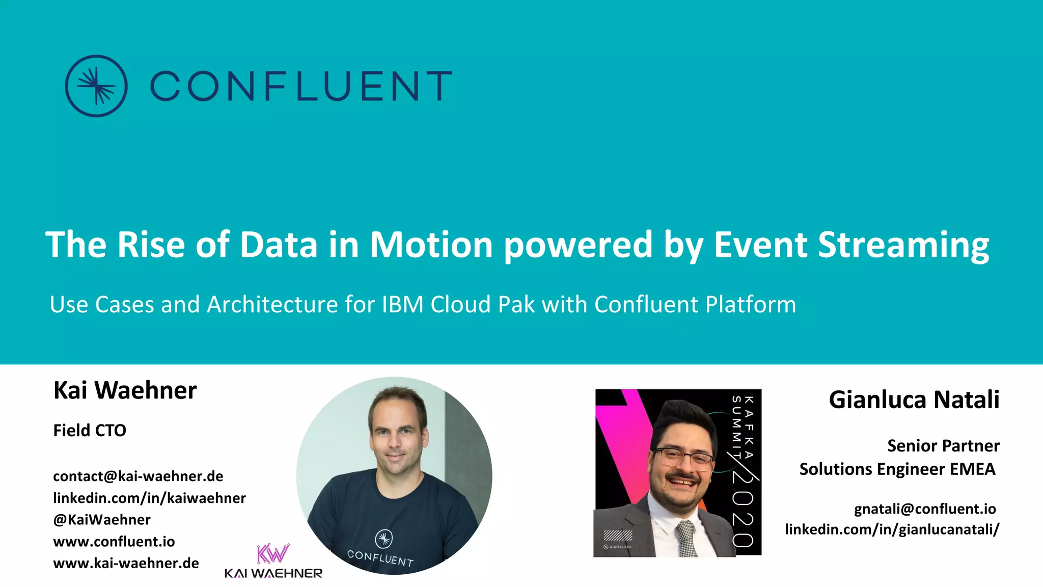 The Rise of Data in Motion powered by Event Streaming Use Cases and Architecture for IBM Cloud Pak with Confluent Platform Kai Waehner Field CTO contact@kai-waehner.de linkedin.com/in/kaiwaehner @KaiWaehner www.confluent.io www.kai-waehner.de Gianluca Natali Senior Partner Solutions Engineer EMEA gnatali@confluent.io linkedin.com/in/gianlucanatali/ 