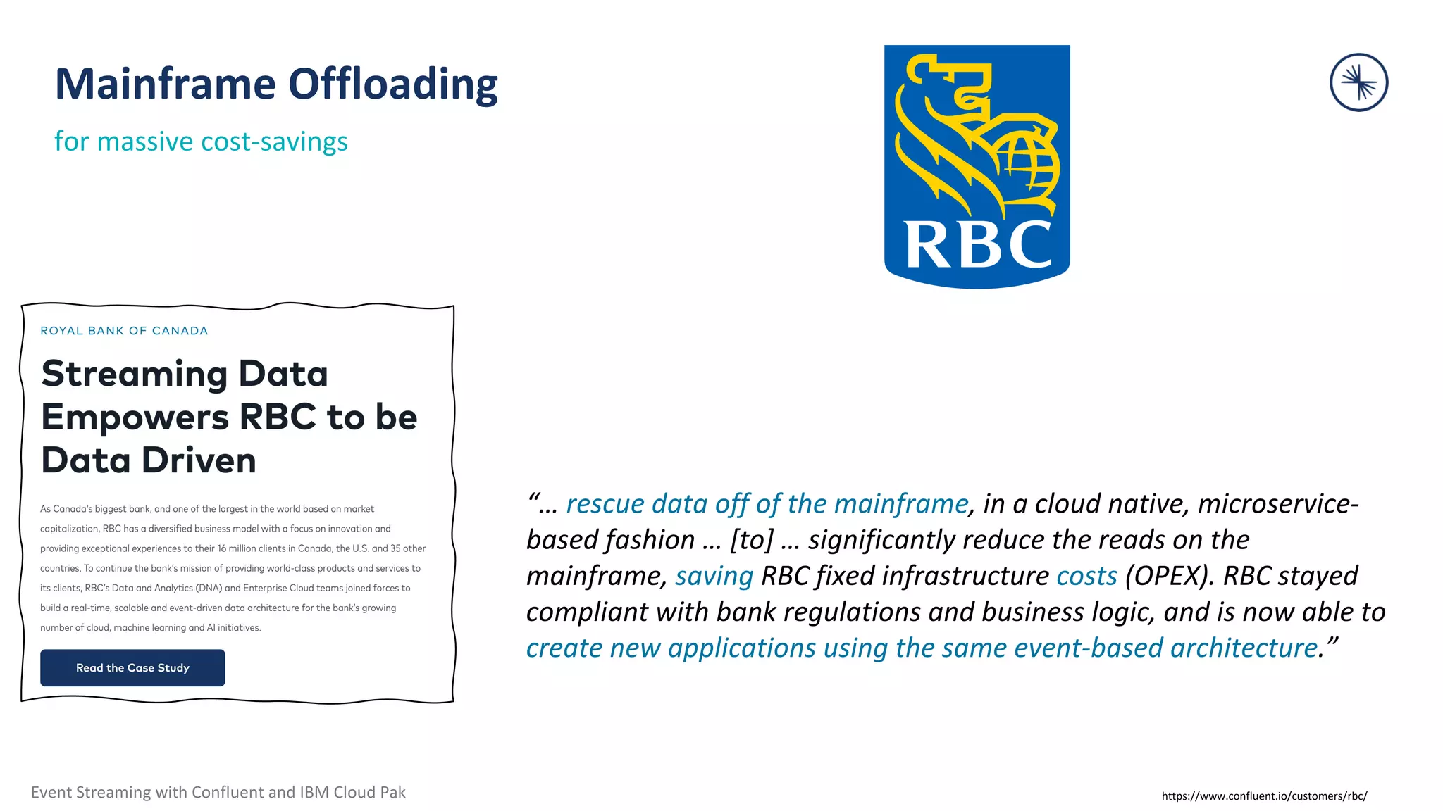 Event Streaming with Confluent and IBM Cloud Pak “… rescue data off of the mainframe, in a cloud native, microservice- based fashion … [to] … significantly reduce the reads on the mainframe, saving RBC fixed infrastructure costs (OPEX). RBC stayed compliant with bank regulations and business logic, and is now able to create new applications using the same event-based architecture.” Mainframe Offloading for massive cost-savings https://www.confluent.io/customers/rbc/ 