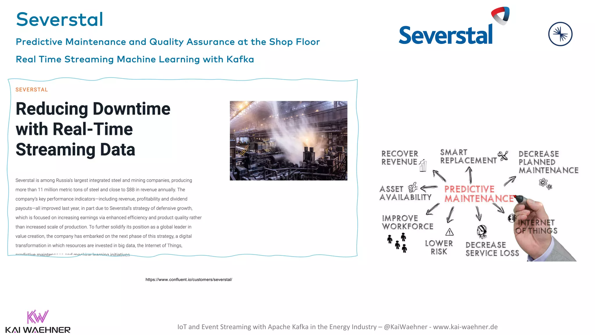 IoT and Event Streaming with Apache Kafka in the Energy Industry – @KaiWaehner - www.kai-waehner.de Severstal Predictive Maintenance and Quality Assurance at the Shop Floor Real Time Streaming Machine Learning with Kafka https://www.confluent.io/customers/severstal/ 