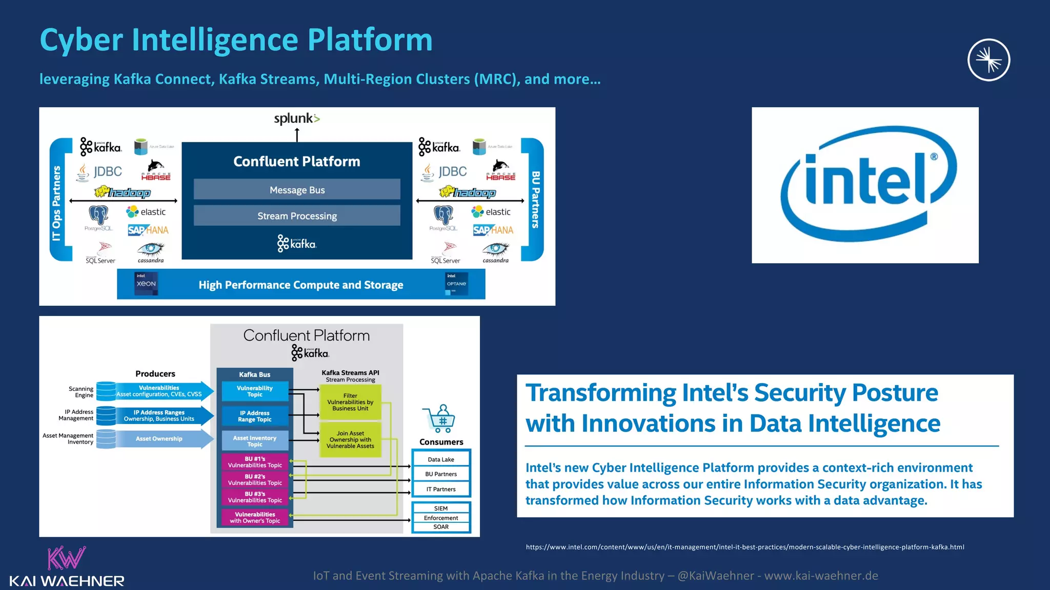 IoT and Event Streaming with Apache Kafka in the Energy Industry – @KaiWaehner - www.kai-waehner.de Cyber Intelligence Platform leveraging Kafka Connect, Kafka Streams, Multi-Region Clusters (MRC), and more… https://www.intel.com/content/www/us/en/it-management/intel-it-best-practices/modern-scalable-cyber-intelligence-platform-kafka.html 