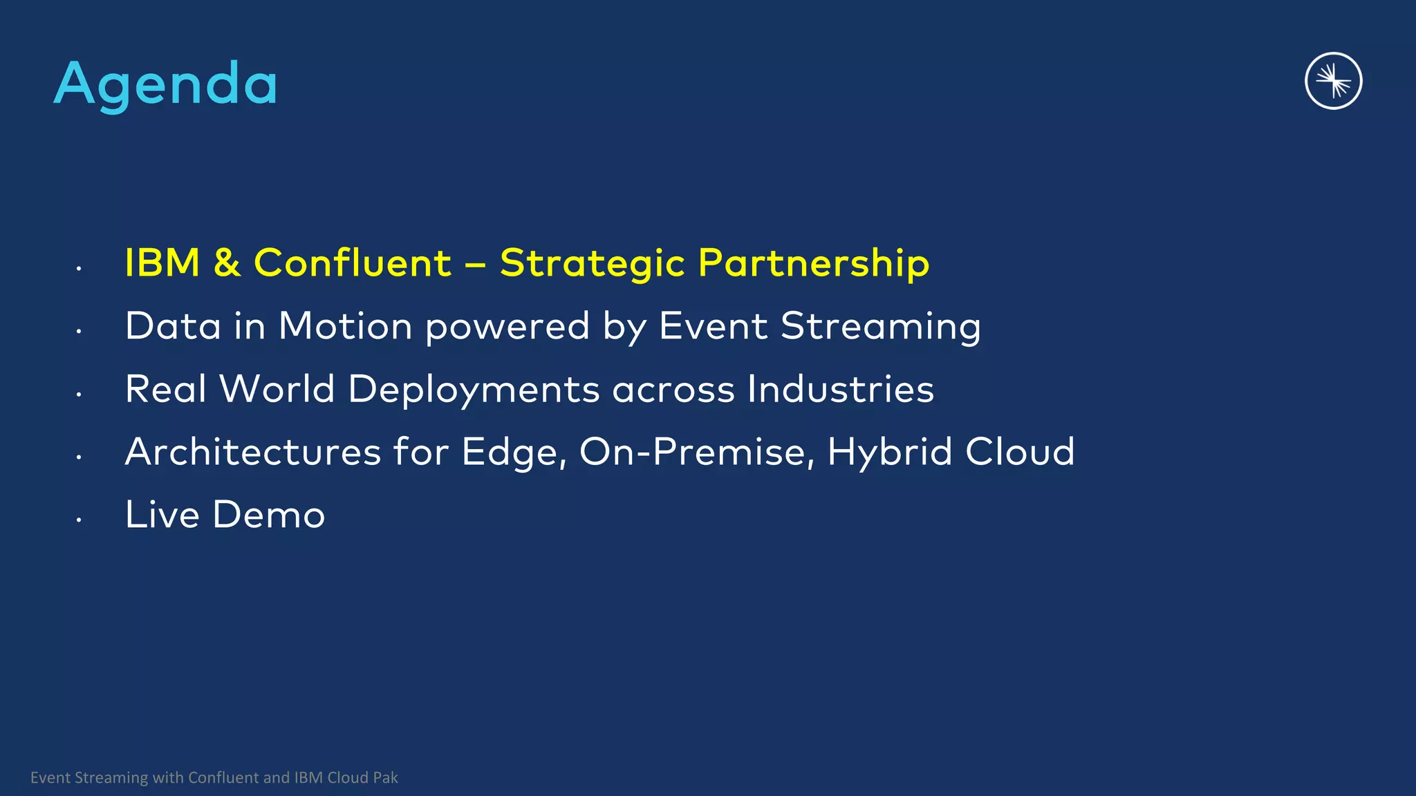 Event Streaming with Confluent and IBM Cloud Pak Agenda • IBM & Confluent – Strategic Partnership • Data in Motion powered by Event Streaming • Real World Deployments across Industries • Architectures for Edge, On-Premise, Hybrid Cloud • Live Demo 