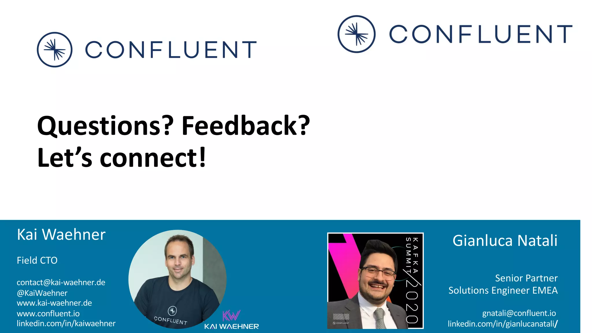 Kai Waehner Field CTO contact@kai-waehner.de @KaiWaehner www.kai-waehner.de www.confluent.io linkedin.com/in/kaiwaehner Questions? Feedback? Let’s connect! Gianluca Natali Senior Partner Solutions Engineer EMEA gnatali@confluent.io linkedin.com/in/gianlucanatali/ 