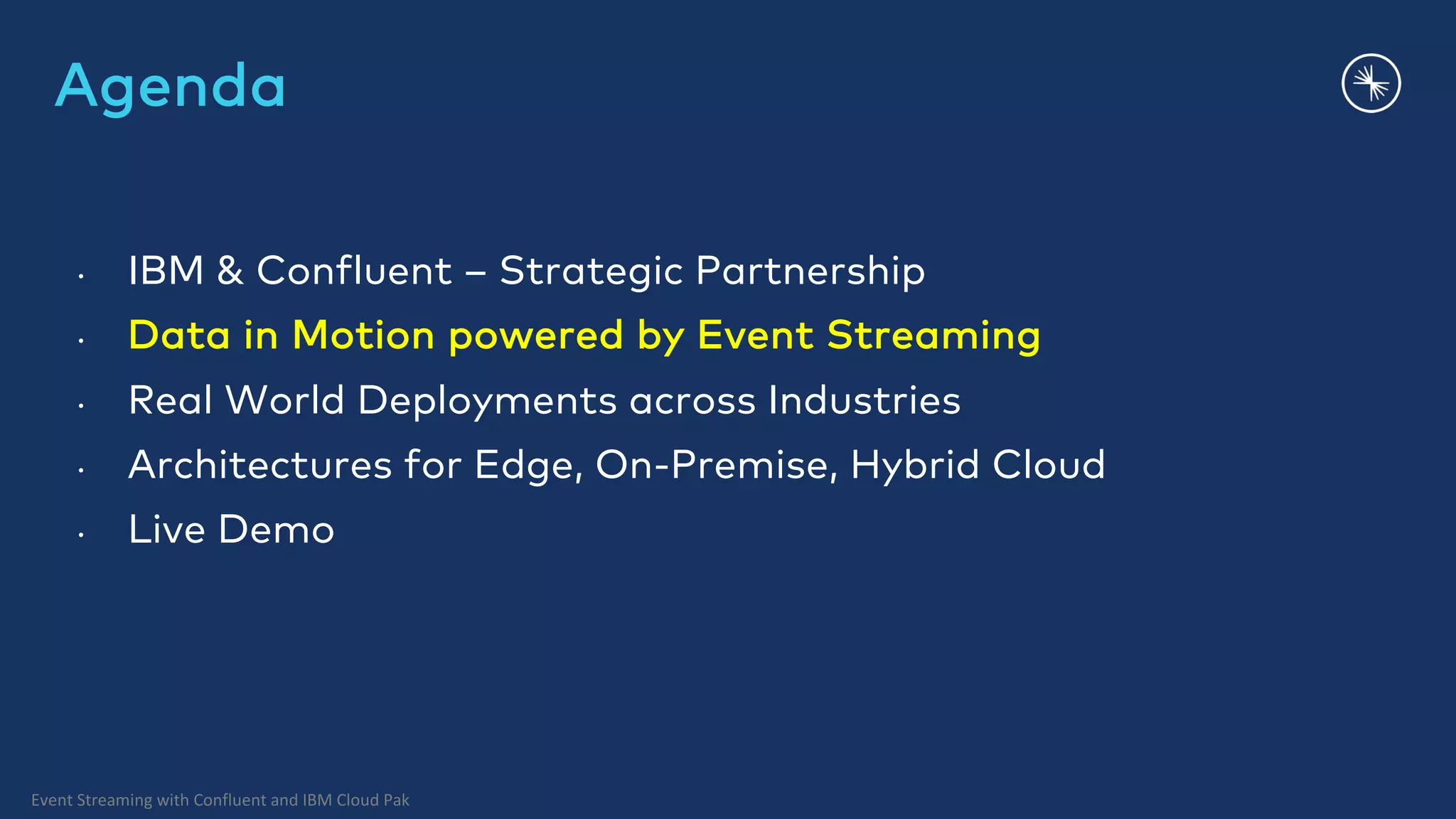 Event Streaming with Confluent and IBM Cloud Pak Agenda • IBM & Confluent – Strategic Partnership • Data in Motion powered by Event Streaming • Real World Deployments across Industries • Architectures for Edge, On-Premise, Hybrid Cloud • Live Demo 