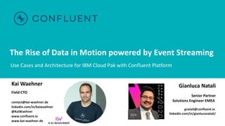 The Rise of Data in Motion powered by Event Streaming
Use Cases and Architecture for IBM Cloud Pak with Confluent Platform
Kai Waehner
Field CTO
contact@kai-waehner.de
linkedin.com/in/kaiwaehner
@KaiWaehner
www.confluent.io
www.kai-waehner.de
Gianluca Natali
Senior Partner
Solutions Engineer EMEA
gnatali@confluent.io
linkedin.com/in/gianlucanatali/
 