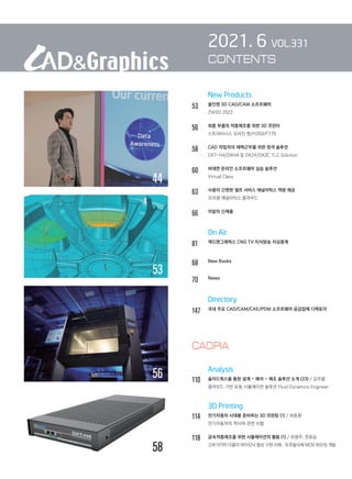 New Products
53		 올인원 3D CAD/CAM 소프트웨어
		 ZW3D 2022
56		 최종 부품의 적층제조를 위한 3D 프린터
		 스트라타시스 오리진 원/H350/F770
58		 CAD 작업자의 재택근무를 위한 원격 솔루션
		 DXT-H4/DXH4 및 DXZ4/DXZC TLC Solution
60		 비대면 온라인 소프트웨어 실습 솔루션
		 Virtual Class
63		 사용이 간편한 셀프 서비스 애널리틱스 역량 제공
		 오라클 애널리틱스 클라우드
66		 이달의 신제품
		 On Air
81		 캐드앤그래픽스 CNG TV 지식방송 지상중계	
68		 New Books
70		 News	
		 Directory
147	 
국내 주요 CAD/CAM/CAE/PDM 소프트웨어 공급업체 디렉토리
		 Analysis
110	 솔리드웍스를 통한 설계 - 해석 - 제조 솔루션 소개 (23) / 김주열
		 클라우드 기반 유동 시뮬레이션 솔루션 Fluid Dynamics Engineer
		 3D Printing
114	 전기자동차 시대를 준비하는 3D 프린팅 (1) / 최동환
		 전기자동차의 역사와 관련 시험
118	 금속적층제조를 위한 시뮬레이션의 활용 (1) / 유병주, 전효승
		 고부가가치 다물리 바이오닉 형상 구현 사례 : 우주발사체 MOV 하우징 개발
2021. 6 VOL.331
CONTENTS
44
58
53
56
CADPIA
 
