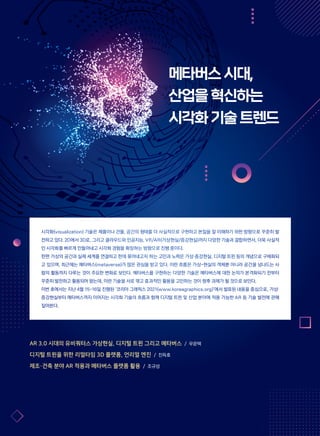 메타버스시대,
산업을혁신하는
시각화기술트렌드
시각화(visualization) 기술은 제품이나 건물, 공간의 형태를 더 사실적으로 구현하고 본질을 잘 이해하기 위한 방향으로 꾸준히 발
전하고 있다. 2D에서 3D로, 그리고 클라우드와 인공지능, VR/AR(가상현실/증강현실)까지 다양한 기술과 결합하면서, 더욱 사실적
인 시각화를 빠르게 만들어내고 시각화 경험을 확장하는 방향으로 진행 중이다.
한편 가상의 공간과 실제 세계를 연결하고 한데 묶어내고자 하는 고민과 노력은 가상·증강현실, 디지털 트윈 등의 개념으로 구체화되
고 있으며, 최근에는 메타버스(metaverse)가 많은 관심을 받고 있다. 이런 흐름은 가상-현실의 객체뿐 아니라 공간을 넘나드는 사
람의 활동까지 다루는 것이 주요한 변화로 보인다. 메타버스를 구현하는 다양한 기술은 메타버스에 대한 논의가 본격화되기 전부터
꾸준히 발전하고 활용되어 왔는데, 이런 기술을 서로 엮고 효과적인 활용을 고민하는 것이 향후 과제가 될 것으로 보인다.
이번 호에서는 지난 4월 15~16일 진행된 ‘코리아 그래픽스 2021(www.koreagraphics.org)’에서 발표된 내용을 중심으로, 가상·
증강현실부터 메타버스까지 이어지는 시각화 기술의 흐름과 함께 디지털 트윈 및 산업 분야에 적용 가능한 AR 등 기술 발전에 관해
짚어본다.
AR 3.0 시대의 유비쿼터스 가상현실, 디지털 트윈 그리고 메타버스 / 우운택
디지털 트윈을 위한 리얼타임 3D 플랫폼, 언리얼 엔진 / 진득호
제조·건축 분야 AR 적용과 메타버스 플랫폼 활용 / 조규성
 
