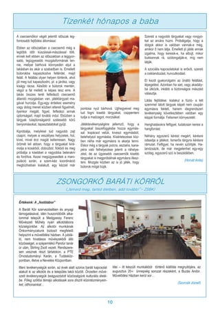 10
A csecsemőkor végét jelentő időszak leg-
fontosabb fejlődési állomásai:
Ebben az időszakban a csecsemő még a
legtöbb időt kúszással-mászással tölti,
ennek kell ebben az időszakban a leggyor-
sabb, legügyesebb mozgásformának len-
nie, mellyel bárhová könnyedén eljut a
lakásban és akár a szabadban is. Emellett
bútorokba kapaszkodva feltérdel, majd
feláll. A felállás olyan helyen történik, ahol
jól meg tud kapaszkodni, pl. a járóka, vagy
kiságy rácsa. Később a bútorok mentén,
végül a fal mellett is képes lesz erre. A
lakás összes terét felfedező csecsemő
állandó mozgásban van, játéktárgyait ma-
gával hurcolja. Egy-egy érdekes esemény
vagy dolog menet közben eltereli figyelmét,
ilyenkor megáll, figyel, felfedezi annak
újdonságait, majd tovább indul. Eközben a
tárgyak tulajdonságairól szélesebb körű
benyomásokat, tapasztalatokat gyűjt.
Kipróbálja, melyikkel tud nagyobb zajt
csapni, melyek a veszélyes helyzetek, hol,
kivel, mivel érzi magát kellemesen. Nagy
örömét leli abban, hogy a tárgyakat kirá-
molja a kosárból, dobozból, fiókból és meg
próbálja a kisebbet a nagyobba belerakni
és fordítva. Kezei megügyesedtek a mani-
puláció során, a szem-kéz koordináció
megbízhatóan kialakult, egy kézzel már
pontosa nyúl bárhová. Ujjhegyeivel meg
tud fogni kisebb tárgyakat, csippenteni
tudja a madzagot, morzsákat.
Játéktevékenységére jellemző, hogy a
tárgyakat összefüggésbe hozza egymás-
sal: kopácsol velük, kiveszi egymásból,
belehelyezi egymásba. Kísérletezései köz-
ben néha már egymásra is akarja tenni.
Ekkor még a tárgyak polcra, asztalra, kana-
péra való felhelyezése jelenti a ráhelye-
zést, de az ügyesebb csecsemők kisebb
tárgyakat is megpróbálnak egymásra illesz-
teni. Mozgás közben az is jó játék, hogy
bútorok mögé bújik.
Szereti a nagyobb tárgyakat vagy rongyo-
kat az arcára húzni. Próbálgatja, hogy a
dolgok akkor is valóban vannak-e még,
amikor ő nem látja. Emellett jó játék annak
izgalma, hogy keresik-e, ha elbújt, mikor
bukkannak rá, szólongatják-e, míg nem
látják.
A szociális kapcsolatokat is erősíti, szereti
a csiklandozást, huncutkodást.
El kezdi gyakorolgatni az önálló felállást,
lépegetést. Azonban ha siet, vagy akadály-
ba ütközik, inkább a biztonságos mászást
választja.
Látás fejlődése: kialakul a fúzió- a két
szemmel látott tárgyak képét nem csupán
egymásra fekteti, hanem idegrendszeri
tevékenység következtében valóban egy
képpé formálja. Felismeri környezetét.
Hanghatásokra felfigyel, tudatosan keresi a
hangforrást.
Néhány egyszerű kérést megért, kérésre
odaadja a játékot. Ismerős tárgyra kérésre
rámutat. Felfigyel, ha nevén szólítják. Ha-
landzsázik, de már megjelenhet egy-egy
szótag, egyszerű szó is beszédében.
(Horvát Anita)
Tízenkét hónapos a baba
ZSONGORKŐ BARÁTI KÖRRŐL
(„Ismerd meg, tartsd életben, add tovább!”- ZSBK)
Értékeink: A „festőtábor”
A Baráti Kör szervezésében és anyagi
támogatásával, idén huszonötödik alka-
lommal települt a Medgyessy Ferenc
Művészeti Műhely nyári alkotótábora
községünkbe. Az alkotói munkának
Önkormányzatunk biztosít megfelelő
helyszínt a művelődési házban. A jubilá-
ló, nem hivatásos művészekből álló
közösséget, a szépemlékű Pandúr tanár
úr után, Stirling Zsolt vezeti. Rendszere-
sen vesznek részt tárlatokon, a PTE
Orvostudományi Karán, a Tudásköz-
pontban, illetve a Nevelési Központban.
Itteni tevékenységük során, az évek alatt szoros baráti kapcsolat
alakult ki az alkotók és a település lakói között. Önzetlen művé-
szeti tevékenységük beágyazódott közösségünk kulturális életé-
be. Főleg szőlősi témájú alkotásaik sora díszíti közintézményein-
ket, otthonainkat…
Idei – itt készült munkáikból történő kiállítás megnyitójára, az
augusztus 20-i ünnepség sorozat részeként, a Buzás Andor.
Művelődési Házban kerül sor…
(Szurcsik József)
 