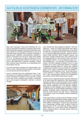 14
KATOLIKUS KÖZÖSSÉGI ESEMÉNYEK, INFORMÁCIÓK
Május utolsó vasárnapján a Buzás Andor Művelődési Ház a kö-
zség civil szervezetinek bevonásával a pandémiás helyzet enyhü-
lésének lehetőségét megragadva Gyermeknapi játszóházas mulat-
ságot rendezett. A színvonalas gyermekműsorok és a sok kül- és
beltéri játék mellett a gasztronómiára is gondoltak. Közösségünk a
hagyományoknak megfelelően palacsintasütéssel csatlakozott a
sikerhez. A szervezésre nem volt sok idő, nagyon sokan sütöttek
20, 30, 50, 100 palacsintát és elhozták a rendezvényre. Ott Iván
László és családja gondoskodtak a tálalásról. Sok gyermek volt, de
bizony a többi étellel együtt a palacsinta mennyisége is kifogott
rajtuk. Köszönjük szépen mindenkinek, aki az előkészítésben és a
lebonyolításban részt vett.
Június első vasárnapján az Egyház az Úr napját ünnepelte, a kör-
menet ez évben a pandémiás előírások betartása miatt elmaradt,
az ünnep így ismét egy kicsit szerényebb volt.
Június 24. Keresztelő Szent János születésének ünnepe. A cser-
kúti templomot az ő tiszteletére szentelték fel. Ez a nap a templom
búcsúja, amit közösen ünnepeltünk. A búcsúi mise után a cserkúti
hívek a Kerti Sándor művelődési házba invitálták a résztvevőket
egy kis kedves agapéra, beszélgetésre. Köszönjük a szervezők
munkáját!
Július másodika Szűz Mária látogatása Erzsébetnél - Sarlós Bol-
dogasszony – ünnepe. Az ünnephez kapcsolódóan július negyedi-
kén vasárnap 11:00 órakor Sarlós Boldogasszony ünnepi Búcsú
szentmise lesz a kővágószőlősi templomban. Templomunk oltárké-
pe a két édesanya találkozásának jelenetét mutatja be. Mária az
angyali üdvözlet alkalmával Gábriel főangyaltól megtudja, hogy
idős rokona, Erzsébet, Keresztelő Szent János leendő anyja már
hat hónapja gyermeket vár. Azonnal útra kel, hogy a nehéz napok-
ban segítségére lehessen. „Az ünnep jellegzetes magyar neve –
Sarlós Boldogasszony – nem függ össze az eredeti egyházi elne-
vezéssel: Szűz Mária látogatása Erzsébetnél, hanem az aratás
kezdetére utal. Az aratás a parasztember életében és munkájában
a legnagyobb események egyike volt, amelyre még a gépesített
munkatechnika korszakában is bizonyos áhítattal és komolysággal
készült. Az élet, vagyis a mindennapi kenyér Isten ajándéka. A
Miatyánkban is ezért könyörögnek a hívek.” (Forrás: Bálint Sándor:
Ünnepi kalendárium. II. kötet) A hagyományainknak megfelelően
ezen a napon egyházközségünk területén csak Kővágószőlősön
lesz szentmise, a három filiával közösen fogunk ünnepelni.
A plébánia udvarán megkezdett építkezés sikertelenül félbehagyva
áll, az építést végző helyi vállalkozóval a Pécsi Egyházmegye a
vállalkozási szerződést a módosított határidőre való nem teljesítés
miatt felbontotta. A jogi helyzet megállapodással zárult, az Egyház-
megye jelentős engedményt tett a vita elkerülése érdekében.
Pénzügyileg nem tudott véglegesen zárulni a folyamat, a vállalkozó
az előfinanszírozott, de elmaradt teljesítés megtérítését a megálla-
podásban, részletekben vállalta. A befejezésre új vállalkozó kerül
bevonásra, ennek folyamata még zajlik. Sajnos a sikertelenség
miatt a plébánia udvara nem használható a korábbi rendeltetésnek
megfelelően.
A Pécsi Egyházmegye új sorozatot indított el honlapján, amelynek
során hetente egy-egy plébániájának területére látogatnak el virtu-
álisan. Bepillantást engednek a térségben rejlő értékekre, illetve az
érintett plébánia mindennapjaiba. A sorozat célja, hogy bemutas-
sák az Egyházmegye közösségi életét, természeti, történeti és
építészeti kincseit. Ennek a sorozatnak első állomása a Kővágó-
szőlősi Plébánia volt, a hozzá tartozó Cserkút, Kővágótöttös és
Bakonya települések filiáival. A bemutatás elérhető a Pécsi Egy-
házmegye honlapján.
 