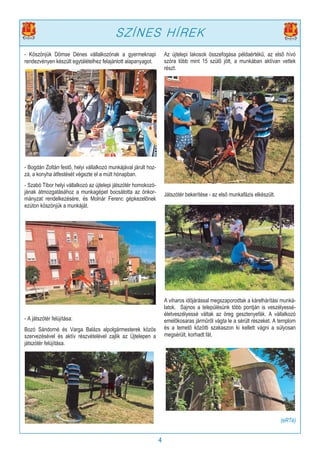 4
- Köszönjük Dömse Dénes vállalkozónak a gyermeknapi
rendezvényen készült egytálételhez felajánlott alapanyagot.
- Bogdán Zoltán festő, helyi vállalkozó munkájával járult hoz-
zá, a konyha átfestését végezte el a múlt hónapban.
- Szabó Tibor helyi vállalkozó az újtelepi játszótér homokozó-
jának átmozgatásához a munkagépet bocsátotta az önkor-
mányzat rendelkezésére, és Molnár Ferenc gépkezelőnek
ezúton köszönjük a munkáját.
- A játszótér felújítása:
Bozó Sándorné és Varga Balázs alpolgármesterek közös
szervezésével és aktív részvételével zajlik az Újtelepen a
játszótér felújítása.
Az újtelepi lakosok összefogása példaértékű, az első hívó
szóra több mint 15 szülő jött, a munkában aktívan vettek
részt.
Játszótér bekerítése - az első munkafázis elkészült.
A viharos időjárással megszaporodtak a kárelhárítási munká-
latok. Sajnos a településünk több pontján is veszélyessé-
életveszélyessé váltak az öreg gesztenyefák. A vállalkozó
emelőkosaras járműről vágta le a sérült részeket. A templom
és a temető közötti szakaszon ki kellett vágni a súlyosan
megsérült, korhadt fát.
(eRTé)
SZÍNES HÍREK
 