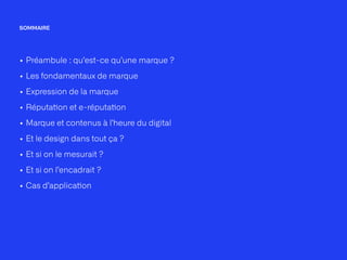 SOMMAIRE
• Préambule : qu’est-ce qu’une marque ?


• Les fondamentaux de marque


• Expression de la marque


• Réputa
ti
on et e-réputa
ti
on


• Marque et contenus à l’heure du digital


• Et le design dans tout ça ?


• Et si on le mesurait ?


• Et si on l’encadrait ?


• Cas d’applica
ti
on
 