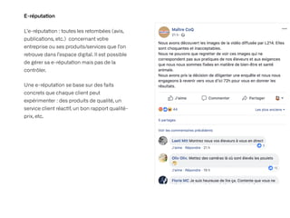 E-réputa
ti
on
L’e-réputa
ti
on : toutes les retombées (avis,
publica
ti
ons, etc.) concernant votre
entreprise ou ses produits/services que l’on
retrouve dans l’espace digital. Il est possible
de gérer sa e-réputa
ti
on mais pas de la
contrôler.


Une e-réputa
ti
on se base sur des faits
concrets que chaque client peut
expérimenter : des produits de qualité, un
service client réac
ti
f, un bon rapport qualité-
prix, etc.
 