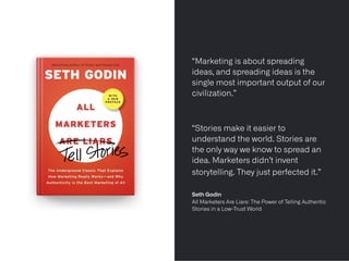 « It’s one thing to
“Marketing is about spreading
ideas, and spreading ideas is the
single most important output of our
civilization.”


“Stories make it easier to
understand the world. Stories are
the only way we know to spread an
idea. Marketers didn’t invent
storytelling. They just perfected it.”
 
 
Seth Godin
 
All Marketers Are Liars: The Power of Telling Authentic
Stories in a Low-Trust World


 