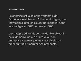 STRATÉGIE ÉDITORIALE
Le contenu est la colonne vertébrale de
l’expérience utilisateur. À l’heure du digital, il est
inévitable d’intégrer le sujet de l’éditorial dans
sa stratégie, en B2B comme en B2C.


La stratégie éditoriale sert un double objectif :
celui de convaincre, de faire valoir son
entreprise / sa marque mais aussi celui de
créer du trafic / recruter des prospects.


 