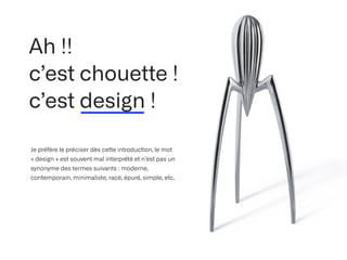 Ah !!
 
c’est chouette !


c’est design !
Je préfère le préciser dès ce
tt
e introduc
ti
on, le mot
« design » est souvent mal interprété et n’est pas un
synonyme des termes suivants : moderne,
contemporain, minimaliste, racé, épuré, simple, etc.
 