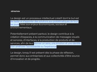 DÉFINITION
Le design est un processus intellectuel créatif dont le but est
de traiter et d’apporter des solutions aux problématiques de tous
les jours, liées aux enjeux économiques, sociaux et
environnementaux.


Potentiellement présent partout, le design contribue à la
création d’espaces, à la communication de messages visuels
et sonores, d’interfaces, à la production de produits et de
services, afin de leur donner un sens, une émotion et une identité,
d’en améliorer l’accessibilité ou l’expérience.


Le design, lorsqu’il est présent dès la phase de réflexion,
permet donc aux entreprises et aux collectivités d’être source
d’innovation et de progrès.
 