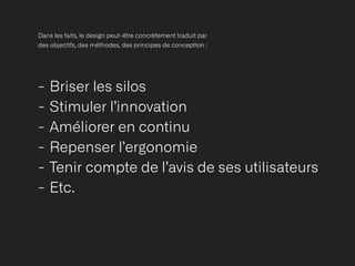 Dans les faits, le design peut-être concrètement traduit par
des objec
ti
fs, des méthodes, des principes de concep
ti
on :
- Briser les silos


- Stimuler l’innovation


- Améliorer en continu


- Repenser l’ergonomie


- Tenir compte de l’avis de ses utilisateurs


- Etc.
 