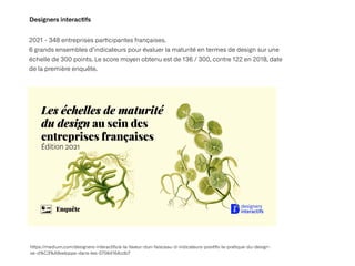 Designers interac
ti
fs
2021 - 348 entreprises par
ti
cipantes françaises.
 
6 grands ensembles d’indicateurs pour évaluer la maturité en termes de design sur une
échelle de 300 points. Le score moyen obtenu est de 136 / 300, contre 122 en 2018, date
de la première enquête.
h
tt
ps://medium.com/designers-interac
ti
fs/a-la-faveur-dun-faisceau-d-indicateurs-posi
ti
fs-la-pra
ti
que-du-design-
se-d%C3%A9veloppe-dans-les-57564164cdb7
 