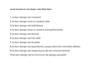 Les dix principes du « bon design » selon Dieter Rams
1. le bon design est innovant


2. le bon design rend un produit utile


3.le bon design est esthétique


4.le bon design rend un produit compréhensible


5.le bon design est discret


6.le bon design est honnête


7. le bon design est durable


8. le bon design est approfondi, jusque dans les moindres détails


9.le bon design est respectueux de son environnement


10.le bon design est le minimum de design possible
 
