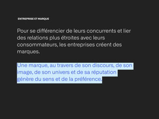 ENTREPRISE ET MARQUE
Pour se différencier de leurs concurrents et lier
des relations plus étroites avec leurs
consommateurs, les entreprises créent des
marques.


Une marque, au travers de son discours, de son
image, de son univers et de sa réputation
génère du sens et de la préférence.


 