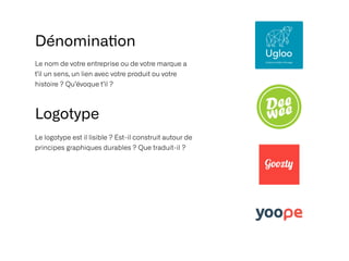 Le nom de votre entreprise ou de votre marque a
t’il un sens, un lien avec votre produit ou votre
histoire ? Qu’évoque t’il ?
Dénomina
ti
on
Logotype
Le logotype est il lisible ? Est-il construit autour de
principes graphiques durables ? Que traduit-il ?
 