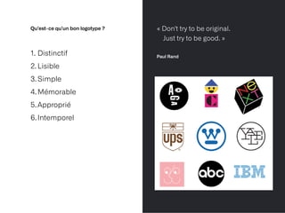 Qu’est-ce qu’un bon logotype ?
1. Distinctif


2. Lisible


3.Simple


4.Mémorable


5.Approprié


6.Intemporel
« Don't try to be original.
 
Just try to be good. »
 
 
Paul Rand
 
 