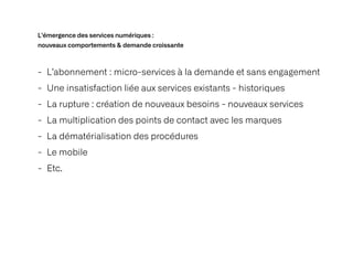 L’émergence des services numériques :
 
nouveaux comportements & demande croissante
- L’abonnement : micro-services à la demande et sans engagement


- Une insatisfaction liée aux services existants - historiques


- La rupture : création de nouveaux besoins - nouveaux services


- La multiplication des points de contact avec les marques


- La dématérialisation des procédures


- Le mobile


- Etc.
 