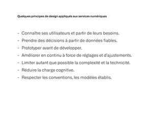 Quelques principes de design appliqués aux services numériques
- Connaître ses utilisateurs et partir de leurs besoins.


- Prendre des décisions à partir de données fiables.


- Prototyper avant de développer.


- Améliorer en continu à force de réglages et d’ajustements.


- Limiter autant que possible la complexité et la technicité.


- Réduire la charge cognitive.


- Respecter les conventions, les modèles établis.
 