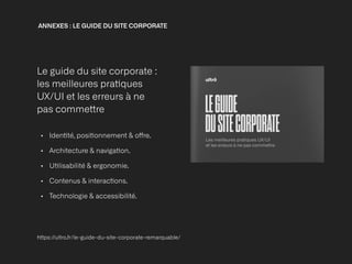 ANNEXES : LE GUIDE DU SITE CORPORATE 


Le guide du site corporate :
 
les meilleures pra
ti
ques
UX/UI et les erreurs à ne
pas comme
tt
re


• Iden
ti
té, posi
ti
onnement & o
ff
re. 


• Architecture & naviga
ti
on.


• U
ti
lisabilité & ergonomie.


• Contenus & interac
ti
ons.


• Technologie & accessibilité.
h
tt
ps://ultro.fr/le-guide-du-site-corporate-remarquable/
 