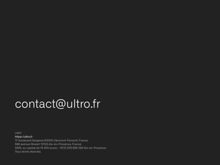 contact@ultro.fr
Ultrō


https://ultro.fr


17 boulevard Gergovia 63000 Clermont-Ferrand, France


580 avenue Mozart 13100 Aix-en-Provence, France


SARL au capital de 16 400 euros – RCS 509 696 399 Aix-en-Provence


Tous droits réservés.
 