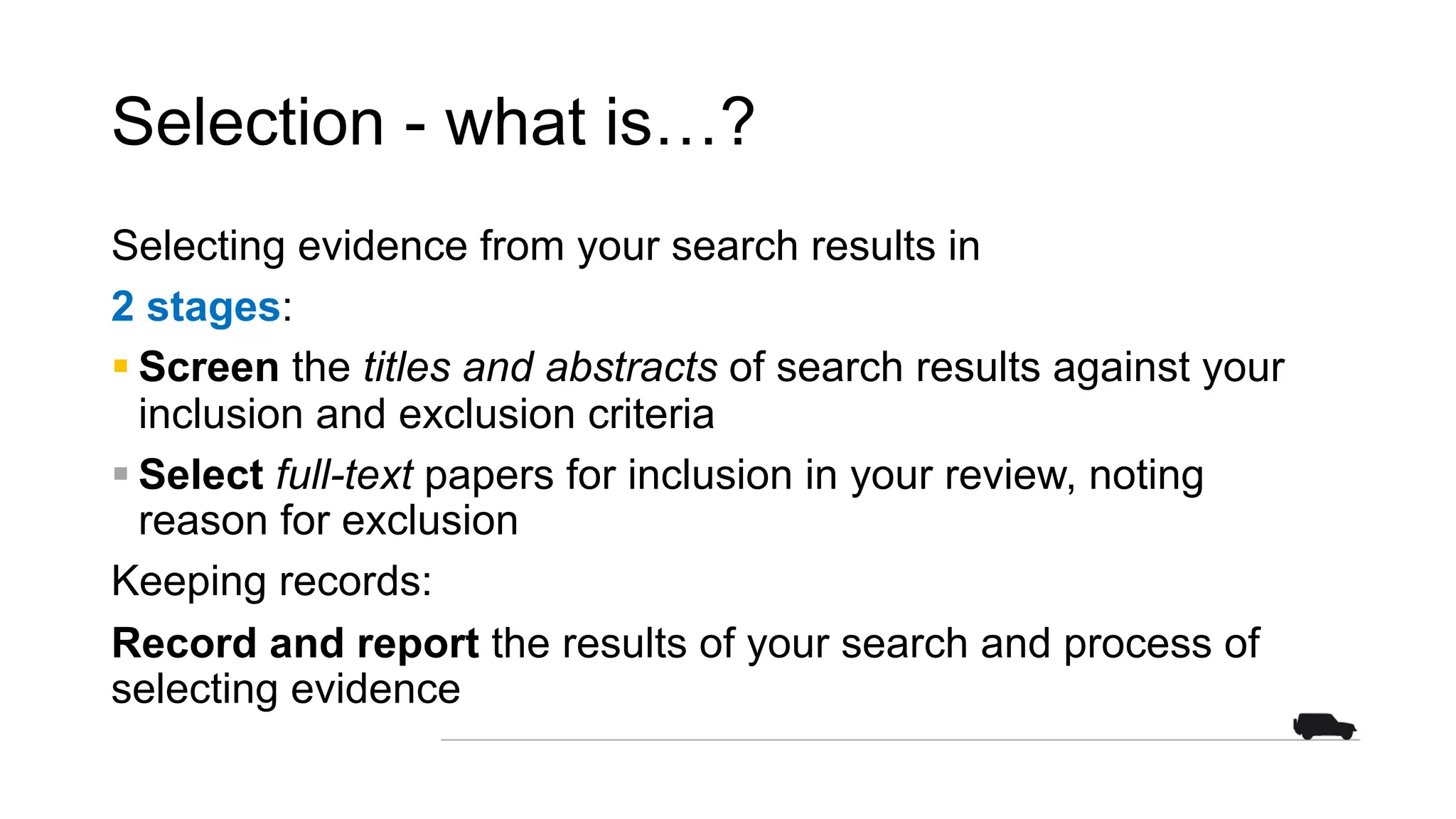 Selection - what is…?
Selecting evidence from your search results in
2 stages:
§ Screen the titles and abstracts of search results against your
inclusion and exclusion criteria
§ Select full-text papers for inclusion in your review, noting
reason for exclusion
Keeping records:
Record and report the results of your search and process of
selecting evidence
 