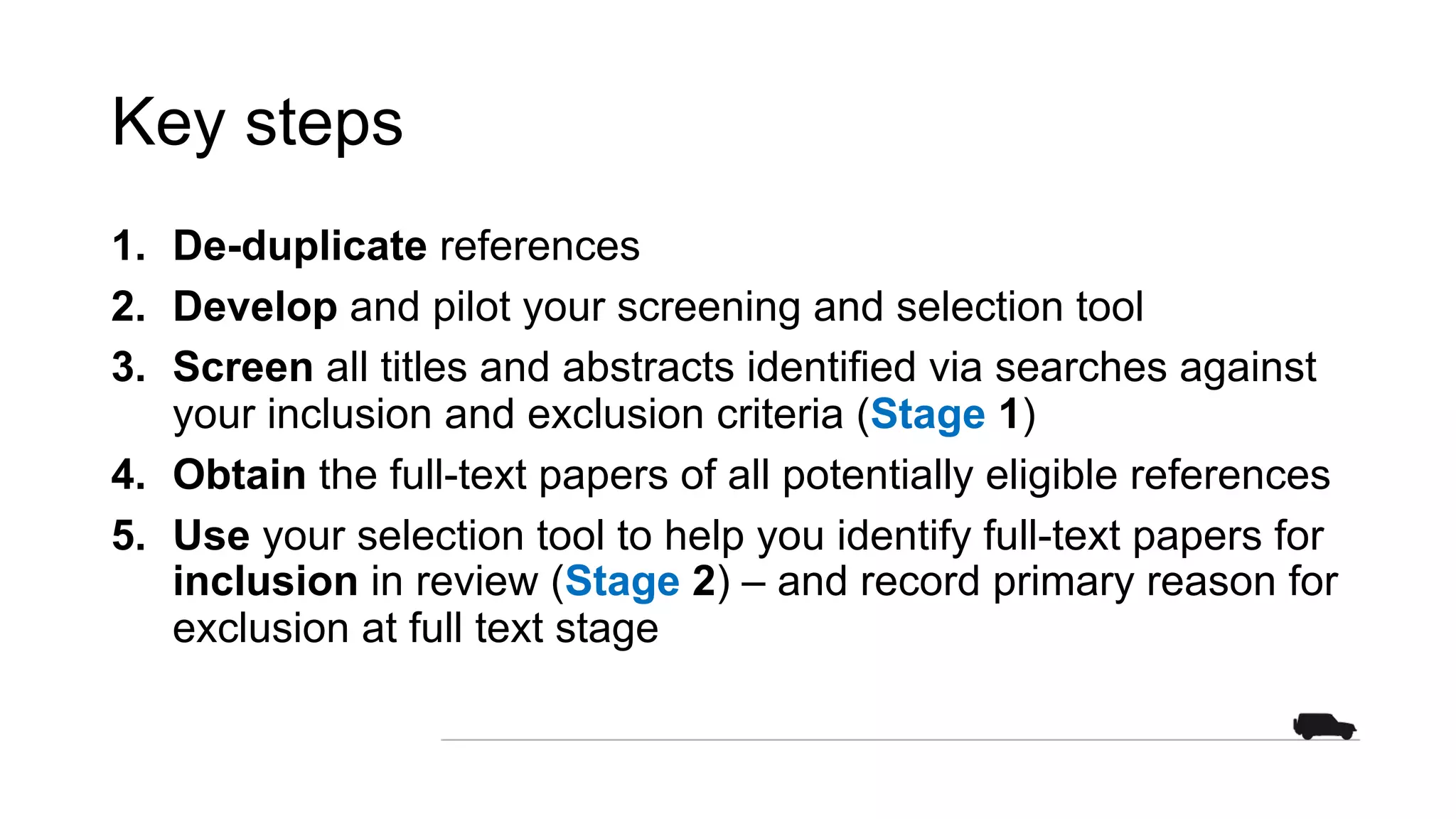 Key steps
1. De-duplicate references
2. Develop and pilot your screening and selection tool
3. Screen all titles and abstracts identified via searches against
your inclusion and exclusion criteria (Stage 1)
4. Obtain the full-text papers of all potentially eligible references
5. Use your selection tool to help you identify full-text papers for
inclusion in review (Stage 2) – and record primary reason for
exclusion at full text stage
 