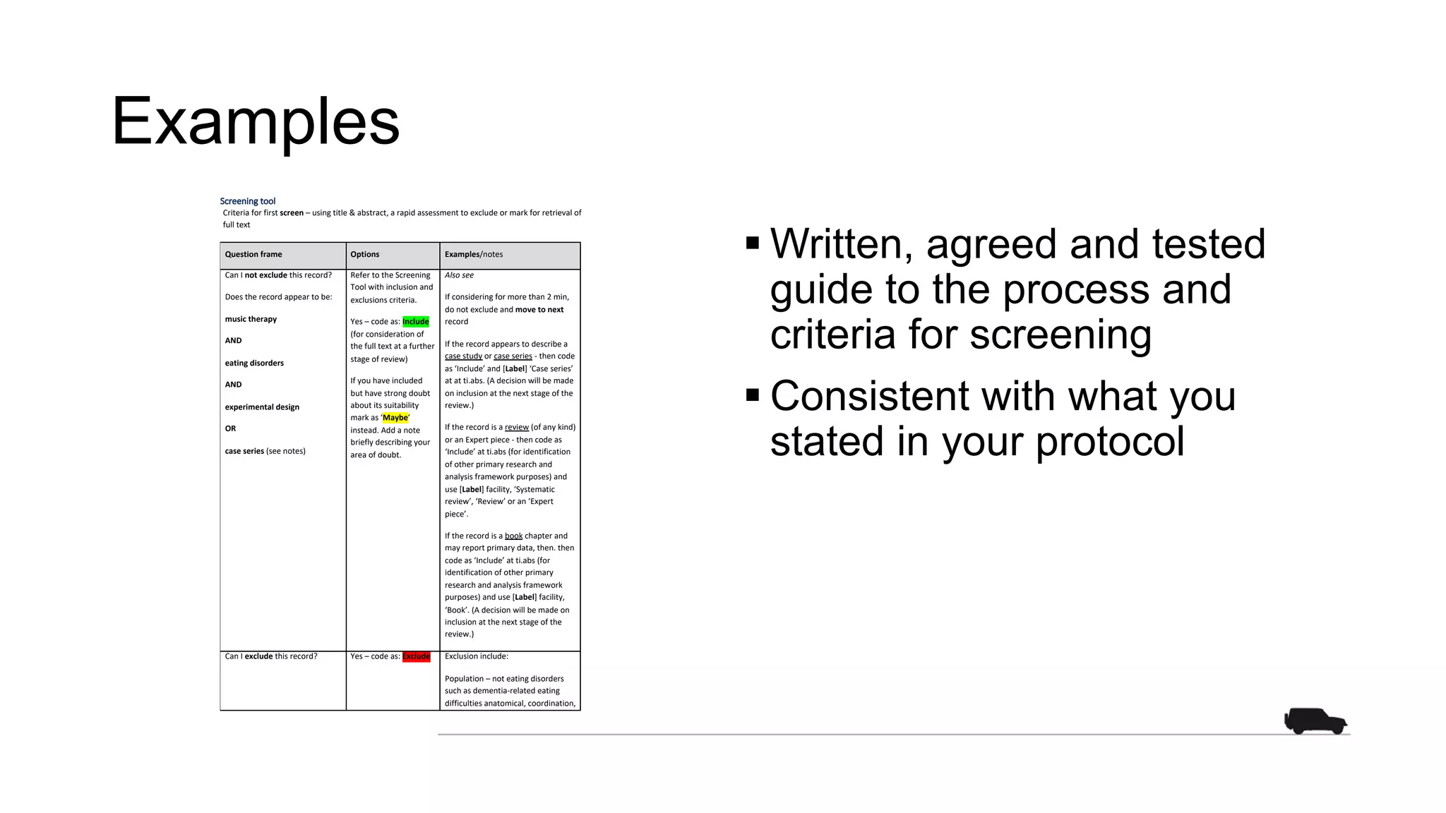 Examples
Screening tool
Criteria for first screen – using title & abstract, a rapid assessment to exclude or mark for retrieval of
full text
Question frame Options Examples/notes
Can I not exclude this record?
Does the record appear to be:
music therapy
AND
eating disorders
AND
experimental design
OR
case series (see notes)
Refer to the Screening
Tool with inclusion and
exclusions criteria.
Yes – code as: Include
(for consideration of
the full text at a further
stage of review)
If you have included
but have strong doubt
about its suitability
mark as ‘Maybe’
instead. Add a note
briefly describing your
area of doubt.
Also see
If considering for more than 2 min,
do not exclude and move to next
record
If the record appears to describe a
case study or case series - then code
as ‘Include’ and [Label] ‘Case series’
at at ti.abs. (A decision will be made
on inclusion at the next stage of the
review.)
If the record is a review (of any kind)
or an Expert piece - then code as
‘Include’ at ti.abs (for identification
of other primary research and
analysis framework purposes) and
use [Label] facility, ‘Systematic
review’, ‘Review’ or an ‘Expert
piece’.
If the record is a book chapter and
may report primary data, then. then
code as ‘Include’ at ti.abs (for
identification of other primary
research and analysis framework
purposes) and use [Label] facility,
‘Book’. (A decision will be made on
inclusion at the next stage of the
review.)
Can I exclude this record? Yes – code as: Exclude Exclusion include:
Population – not eating disorders
such as dementia-related eating
difficulties anatomical, coordination,
§ Written, agreed and tested
guide to the process and
criteria for screening
§ Consistent with what you
stated in your protocol
 