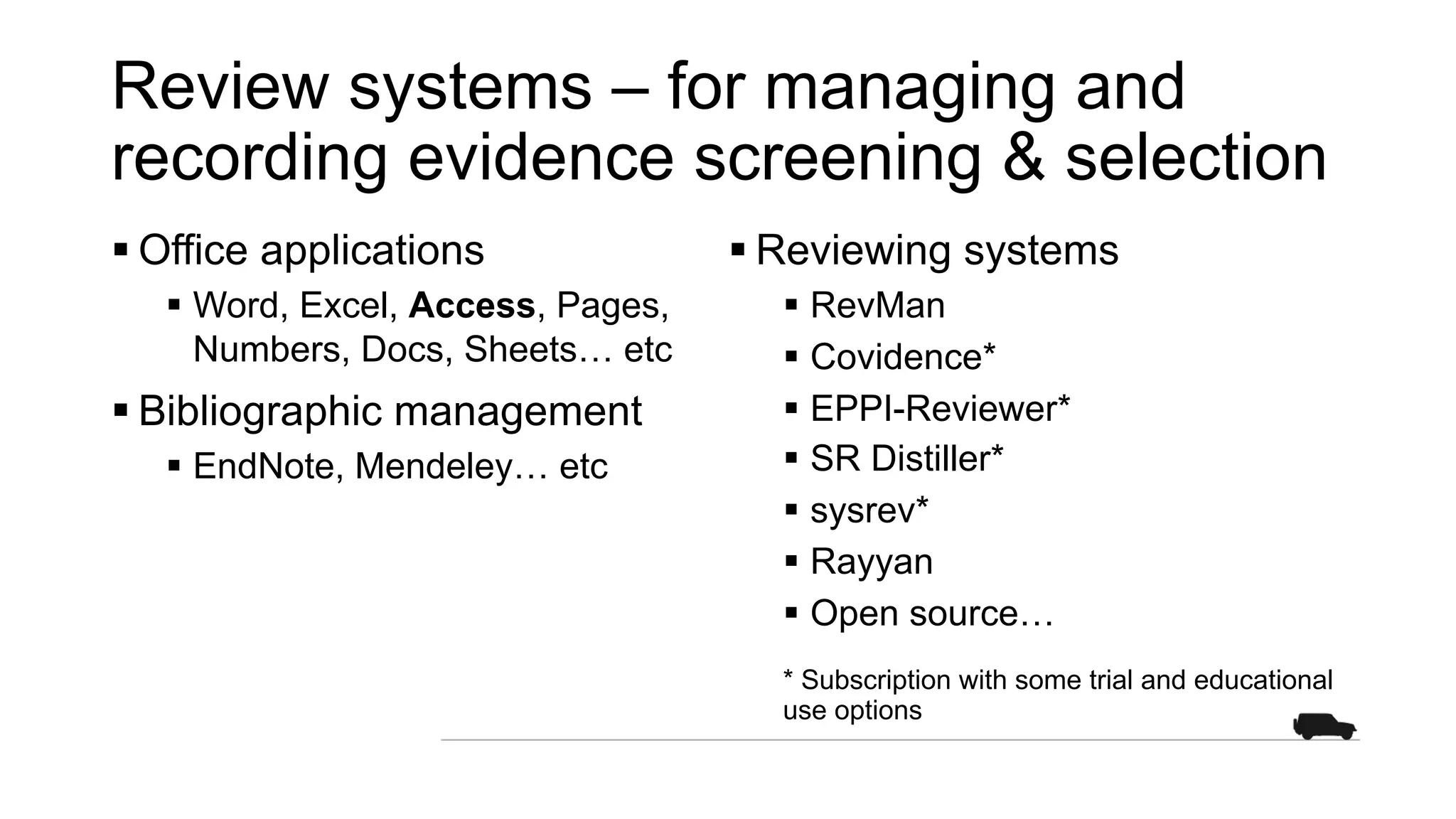 Review systems – for managing and
recording evidence screening & selection
§ Office applications
§ Word, Excel, Access, Pages,
Numbers, Docs, Sheets… etc
§ Bibliographic management
§ EndNote, Mendeley… etc
§ Reviewing systems
§ RevMan
§ Covidence*
§ EPPI-Reviewer*
§ SR Distiller*
§ sysrev*
§ Rayyan
§ Open source…
* Subscription with some trial and educational
use options
 