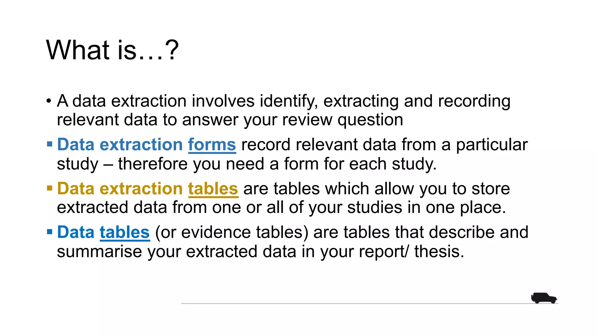 What is…?
• A data extraction involves identify, extracting and recording
relevant data to answer your review question
§ Data extraction forms record relevant data from a particular
study – therefore you need a form for each study.
§ Data extraction tables are tables which allow you to store
extracted data from one or all of your studies in one place.
§ Data tables (or evidence tables) are tables that describe and
summarise your extracted data in your report/ thesis.
 