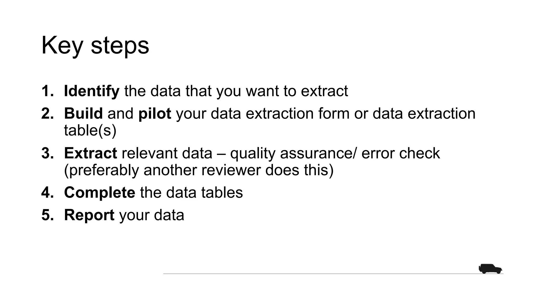 Key steps
1. Identify the data that you want to extract
2. Build and pilot your data extraction form or data extraction
table(s)
3. Extract relevant data – quality assurance/ error check
(preferably another reviewer does this)
4. Complete the data tables
5. Report your data
 