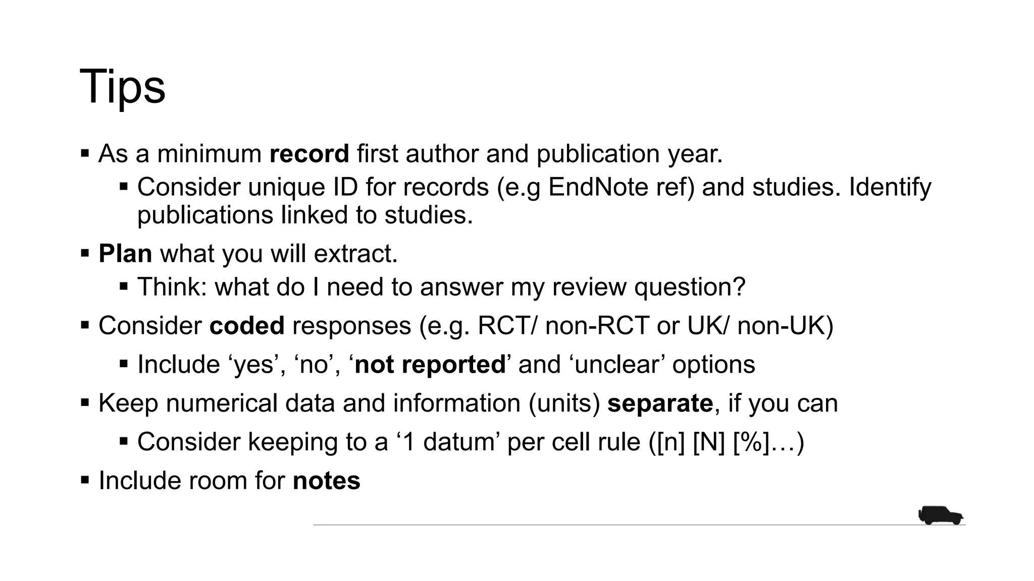 Tips
§ As a minimum record first author and publication year.
§ Consider unique ID for records (e.g EndNote ref) and studies. Identify
publications linked to studies.
§ Plan what you will extract.
§ Think: what do I need to answer my review question?
§ Consider coded responses (e.g. RCT/ non-RCT or UK/ non-UK)
§ Include ‘yes’, ‘no’, ‘not reported’ and ‘unclear’ options
§ Keep numerical data and information (units) separate, if you can
§ Consider keeping to a ‘1 datum’ per cell rule ([n] [N] [%]…)
§ Include room for notes
 