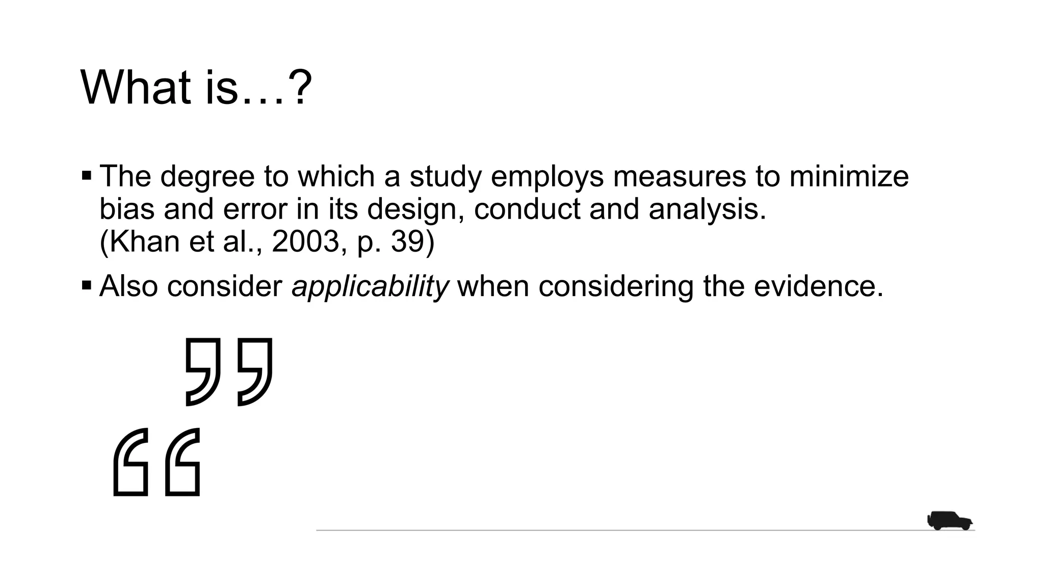 What is…?
§ The degree to which a study employs measures to minimize
bias and error in its design, conduct and analysis.
(Khan et al., 2003, p. 39)
§ Also consider applicability when considering the evidence.
 