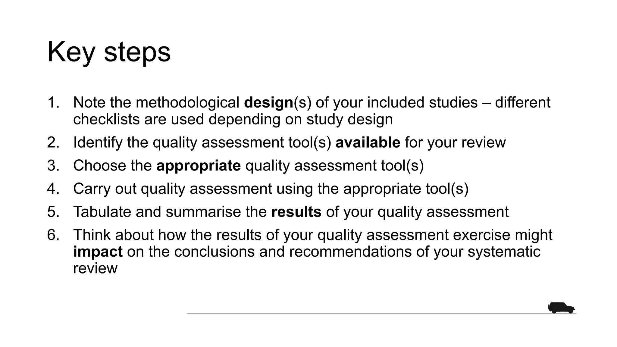 Key steps
1. Note the methodological design(s) of your included studies – different
checklists are used depending on study design
2. Identify the quality assessment tool(s) available for your review
3. Choose the appropriate quality assessment tool(s)
4. Carry out quality assessment using the appropriate tool(s)
5. Tabulate and summarise the results of your quality assessment
6. Think about how the results of your quality assessment exercise might
impact on the conclusions and recommendations of your systematic
review
 